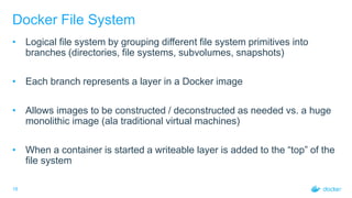 18
Docker File System
• Logical file system by grouping different file system primitives into
branches (directories, file systems, subvolumes, snapshots)
• Each branch represents a layer in a Docker image
• Allows images to be constructed / deconstructed as needed vs. a huge
monolithic image (ala traditional virtual machines)
• When a container is started a writeable layer is added to the “top” of the
file system
 