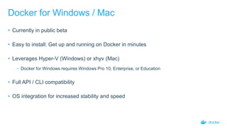 Docker for Windows / Mac
• Currently in public beta
• Easy to install: Get up and running on Docker in minutes
• Leverages Hyper-V (Windows) or xhyv (Mac)
− Docker for Windows requires Windows Pro 10, Enterprise, or Education
• Full API / CLI compatibility
• OS integration for increased stability and speed
 