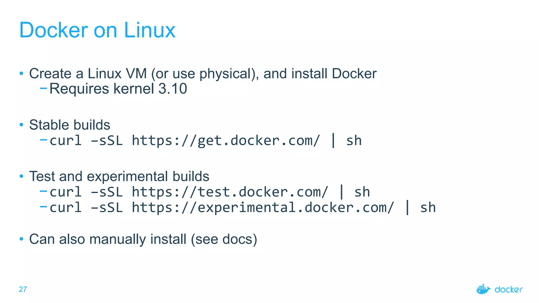 27
Docker on Linux
• Create a Linux VM (or use physical), and install Docker
−Requires kernel 3.10
• Stable builds
−curl –sSL https://get.docker.com/ | sh
• Test and experimental builds
−curl –sSL https://test.docker.com/ | sh
−curl –sSL https://experimental.docker.com/ | sh
• Can also manually install (see docs)
 