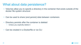 20
What about data persistence?
• Volumes allow you to specify a directory in the container that exists outside of the
docker file system structure
• Can be used to share (and persist) data between containers
• Directory persists after the container is deleted
• Unless you explicitly delete it
• Can be created in a Dockerfile or via CLI
 
