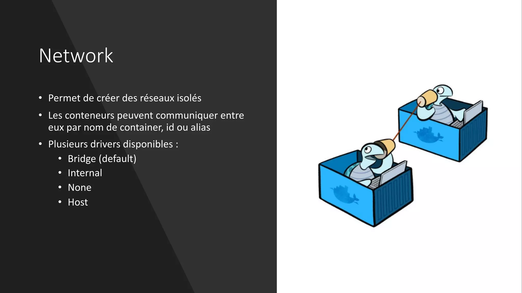 Network
• Permet de créer des réseaux isolés
• Les conteneurs peuvent communiquer entre
eux par nom de container, id ou alias
• Plusieurs drivers disponibles :
• Bridge (default)
• Internal
• None
• Host
 