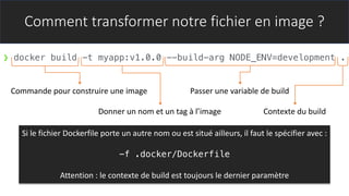 Comment transformer notre fichier en image ?
❯ docker build -t myapp:v1.0.0 --build-arg NODE_ENV=development .
Commande pour construire une image
Donner un nom et un tag à l’image
Passer une variable de build
Contexte du build
Si le fichier Dockerfile porte un autre nom ou est situé ailleurs, il faut le spécifier avec :
-f .docker/Dockerfile
Attention : le contexte de build est toujours le dernier paramètre
 