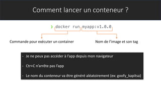 Comment lancer un conteneur ?
- Je ne peux pas accéder à l’app depuis mon navigateur
- Ctr+C n’arrête pas l’app
- Le nom du conteneur va être généré aléatoirement (ex: goofy_kapitsa)
❯ docker run myapp:v1.0.0
Commande pour exécuter un container Nom de l’image et son tag
 