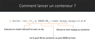 Comment lancer un conteneur ?
❯ docker run –ti -p 8080:80 --name myapp myapp:v1.0.0
Exécute en mode intéractif et avec un tty
Lie le port 80 du container au port 8080 du host
Donne le nom myapp au container
 