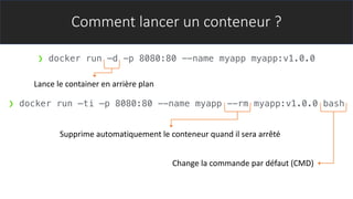 Comment lancer un conteneur ?
❯ docker run –d -p 8080:80 --name myapp myapp:v1.0.0
Lance le container en arrière plan
❯ docker run –ti –p 8080:80 --name myapp --rm myapp:v1.0.0 bash
Supprime automatiquement le conteneur quand il sera arrêté
Change la commande par défaut (CMD)
 