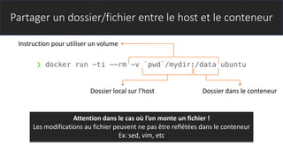 Partager un dossier/fichier entre le host et le conteneur
❯ docker run -ti --rm -v `pwd`/mydir:/data ubuntu
Instruction pour utiliser un volume
Dossier local sur l’host Dossier dans le conteneur
Attention dans le cas où l’on monte un fichier !
Les modifications au fichier peuvent ne pas être reflétées dans le conteneur
Ex: sed, vim, etc
 