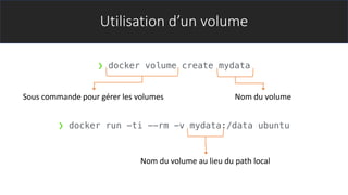 Utilisation d’un volume
❯ docker volume create mydata
❯ docker run -ti --rm -v mydata:/data ubuntu
Sous commande pour gérer les volumes Nom du volume
Nom du volume au lieu du path local
 