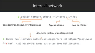 Internal network
❯ docker network create --internal intnet
❯ docker run --network intnet curlimages/curl -m3 https://google.com
╰─❯ curl: (28) Resolving timed out after 3002 milliseconds
Sous commande pour gérer les réseaux Type de réseau Nom du réseau
Attache le conteneur au réseau intnet
 