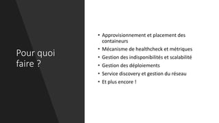 Pour quoi
faire ?
• Approvisionnement et placement des
containeurs
• Mécanisme de healthcheck et métriques
• Gestion des indisponibilités et scalabilité
• Gestion des déploiements
• Service discovery et gestion du réseau
• Et plus encore !
 