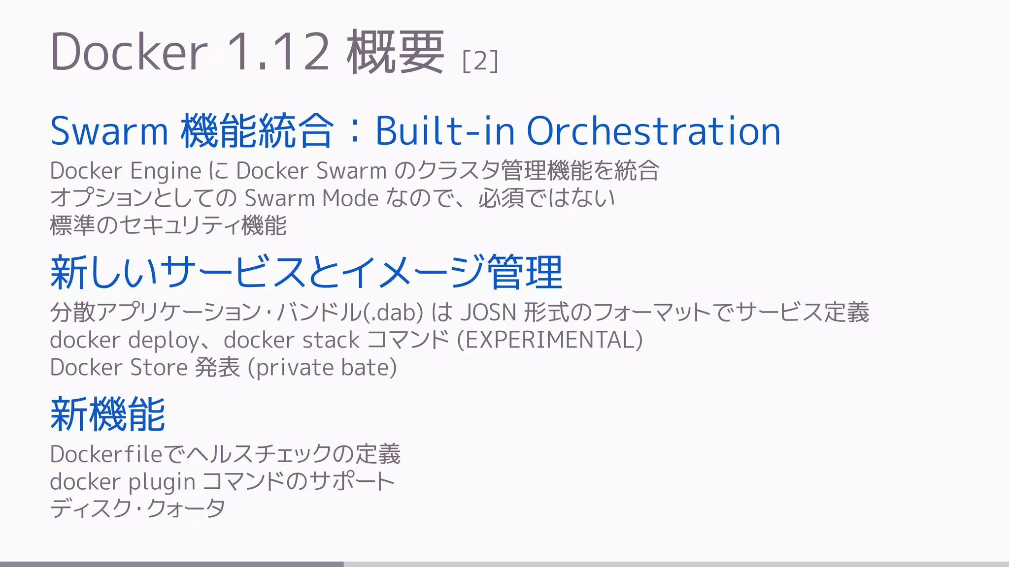 Docker 1.12 概要 [2]
Swarm 機能統合：Built-in Orchestration
Docker Engine に Docker Swarm のクラスタ管理機能を統合
オプションとしての Swarm Mode なので、必須ではない
標準のセキュリティ機能
新しいサービスとイメージ管理
分散アプリケーション・バンドル(.dab) は JOSN 形式のフォーマットでサービス定義
docker deploy、docker stack コマンド (EXPERIMENTAL)
Docker Store 発表 (private bate)
新機能
Dockerfileでヘルスチェックの定義
docker plugin コマンドのサポート
ディスク・クォータ
 