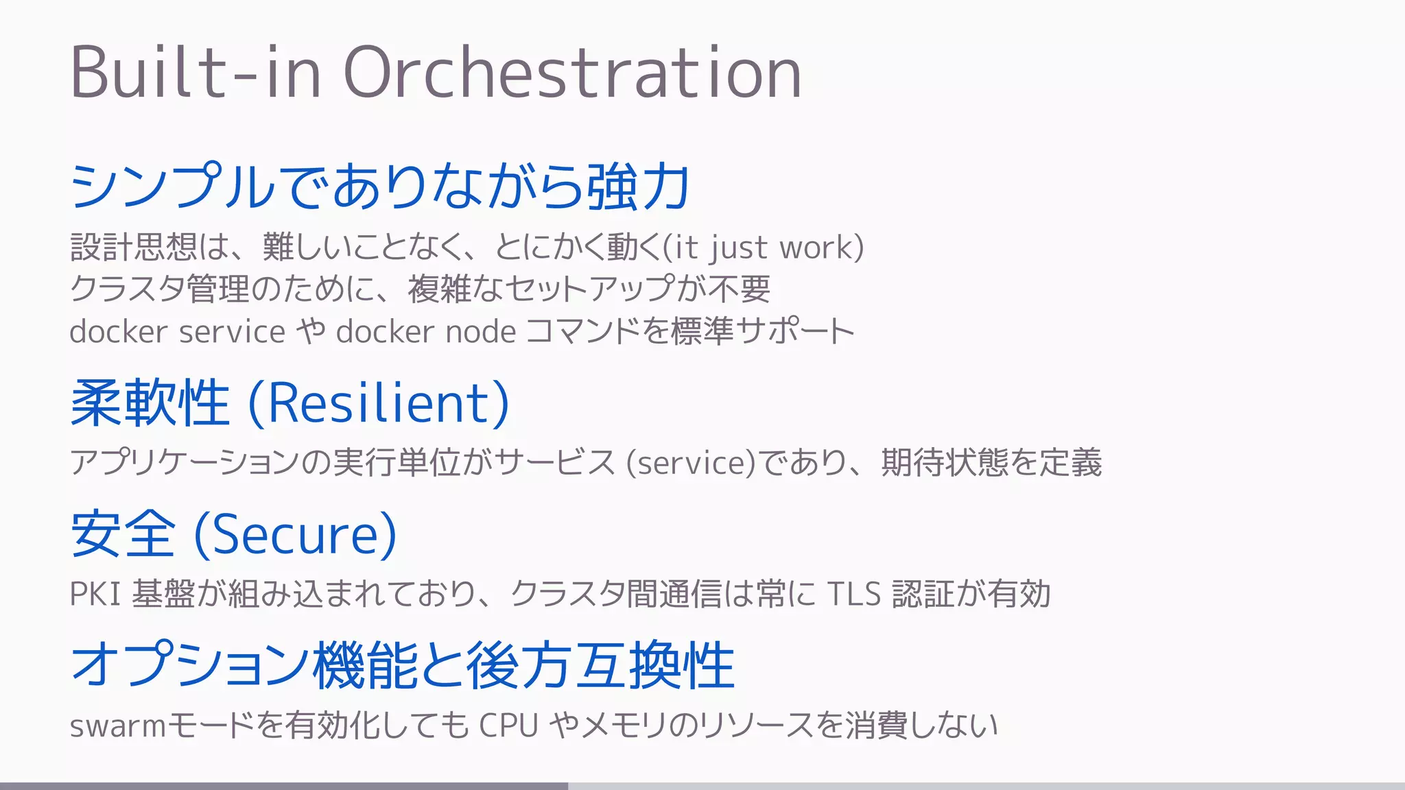 Built-in Orchestration
シンプルでありながら強力
設計思想は、難しいことなく、とにかく動く(it just work)
クラスタ管理のために、複雑なセットアップが不要
docker service や docker node コマンドを標準サポート
柔軟性 (Resilient)
アプリケーションの実行単位がサービス (service)であり、期待状態を定義
安全 (Secure)
PKI 基盤が組み込まれており、クラスタ間通信は常に TLS 認証が有効
オプション機能と後方互換性
swarmモードを有効化しても CPU やメモリのリソースを消費しない
 