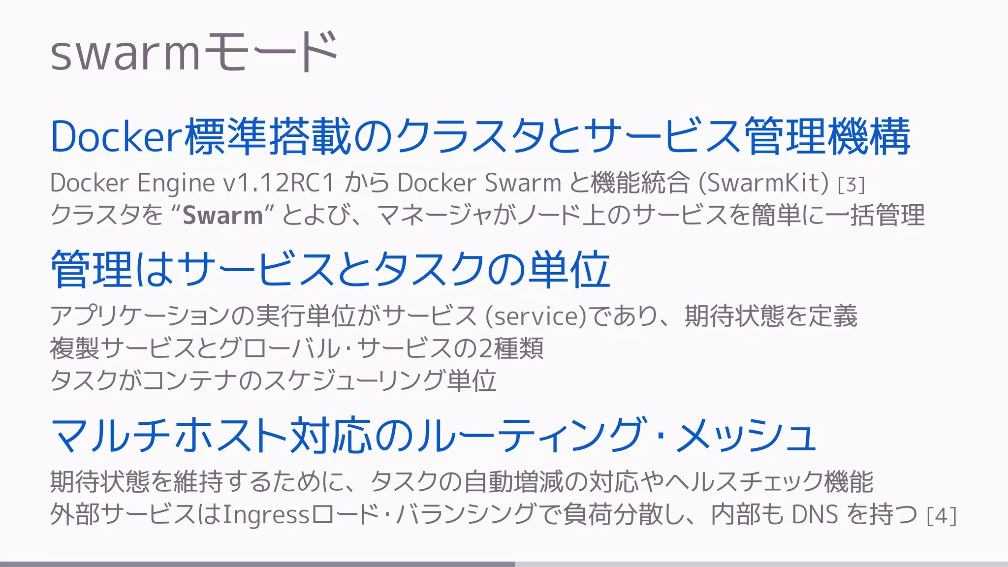 swarmモード
Docker標準搭載のクラスタとサービス管理機構
Docker Engine v1.12RC1 から Docker Swarm と機能統合 (SwarmKit) [3]
クラスタを “Swarm” とよび、マネージャがノード上のサービスを簡単に一括管理
管理はサービスとタスクの単位
アプリケーションの実行単位がサービス (service)であり、期待状態を定義
複製サービスとグローバル・サービスの2種類
タスクがコンテナのスケジューリング単位
マルチホスト対応のルーティング・メッシュ
期待状態を維持するために、タスクの自動増減の対応やヘルスチェック機能
外部サービスはIngressロード・バランシングで負荷分散し、内部も DNS を持つ [4]
 