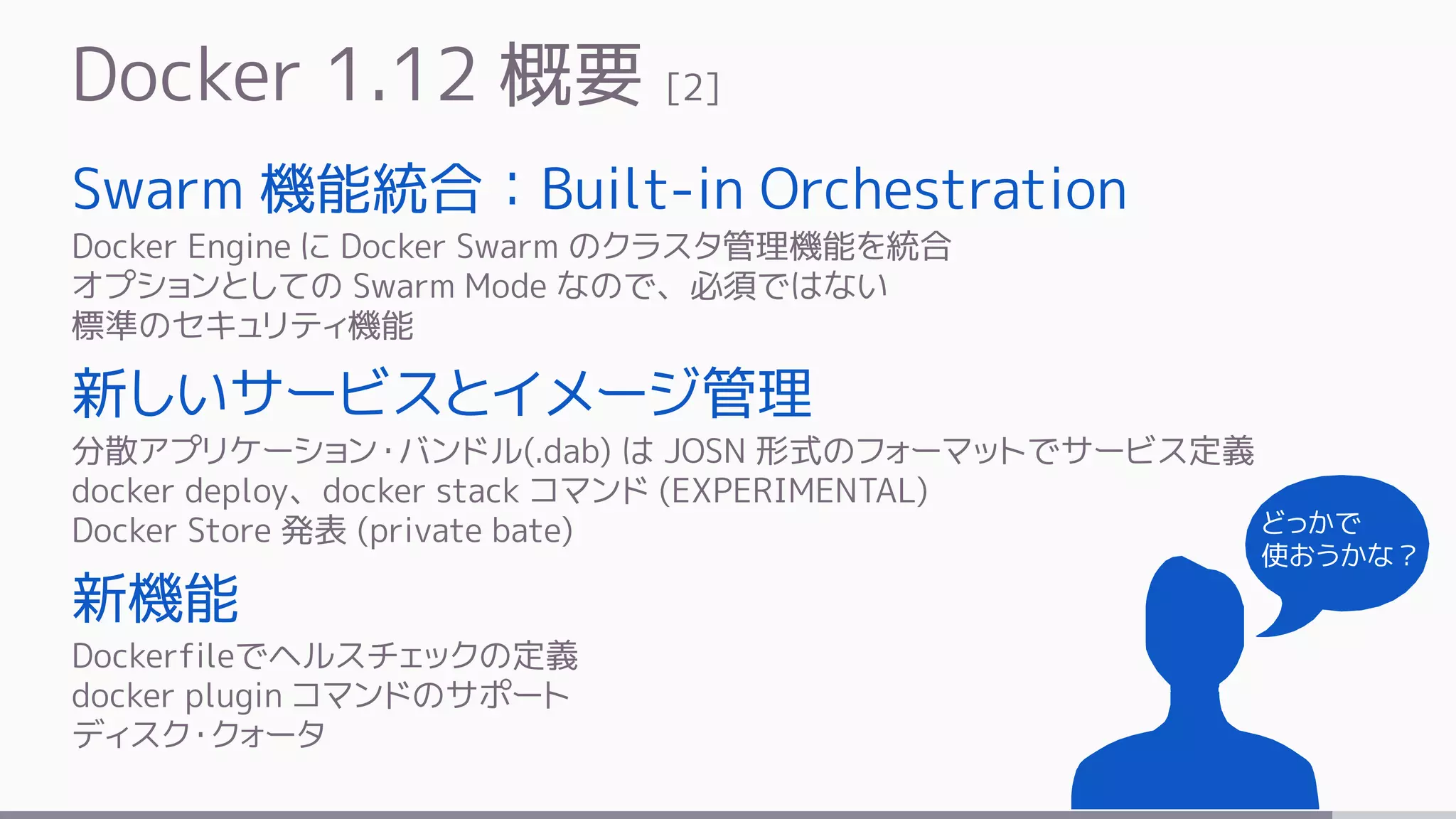 Docker 1.12 概要 [2]
Swarm 機能統合：Built-in Orchestration
Docker Engine に Docker Swarm のクラスタ管理機能を統合
オプションとしての Swarm Mode なので、必須ではない
標準のセキュリティ機能
新しいサービスとイメージ管理
分散アプリケーション・バンドル(.dab) は JOSN 形式のフォーマットでサービス定義
docker deploy、docker stack コマンド (EXPERIMENTAL)
Docker Store 発表 (private bate)
新機能
Dockerfileでヘルスチェックの定義
docker plugin コマンドのサポート
ディスク・クォータ
どっかで
使おうかな？
 