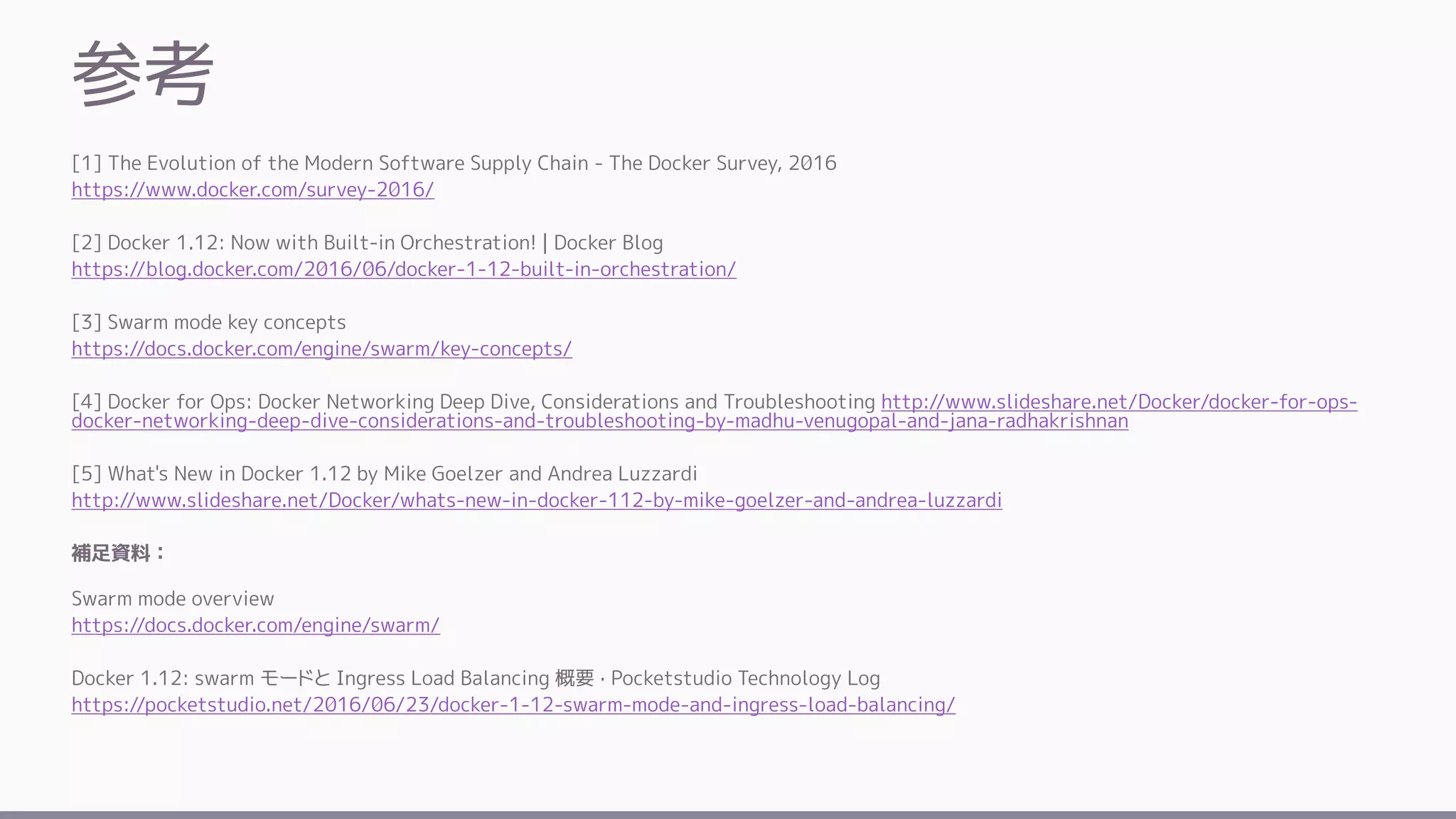 参考
[1] The Evolution of the Modern Software Supply Chain - The Docker Survey, 2016
https://www.docker.com/survey-2016/
[2] Docker 1.12: Now with Built-in Orchestration! | Docker Blog
https://blog.docker.com/2016/06/docker-1-12-built-in-orchestration/
[3] Swarm mode key concepts
https://docs.docker.com/engine/swarm/key-concepts/
[4] Docker for Ops: Docker Networking Deep Dive, Considerations and Troubleshooting http://www.slideshare.net/Docker/docker-for-ops-
docker-networking-deep-dive-considerations-and-troubleshooting-by-madhu-venugopal-and-jana-radhakrishnan
[5] What's New in Docker 1.12 by Mike Goelzer and Andrea Luzzardi
http://www.slideshare.net/Docker/whats-new-in-docker-112-by-mike-goelzer-and-andrea-luzzardi
補足資料：
Swarm mode overview
https://docs.docker.com/engine/swarm/
Docker 1.12: swarm モードと Ingress Load Balancing 概要 · Pocketstudio Technology Log
https://pocketstudio.net/2016/06/23/docker-1-12-swarm-mode-and-ingress-load-balancing/
 