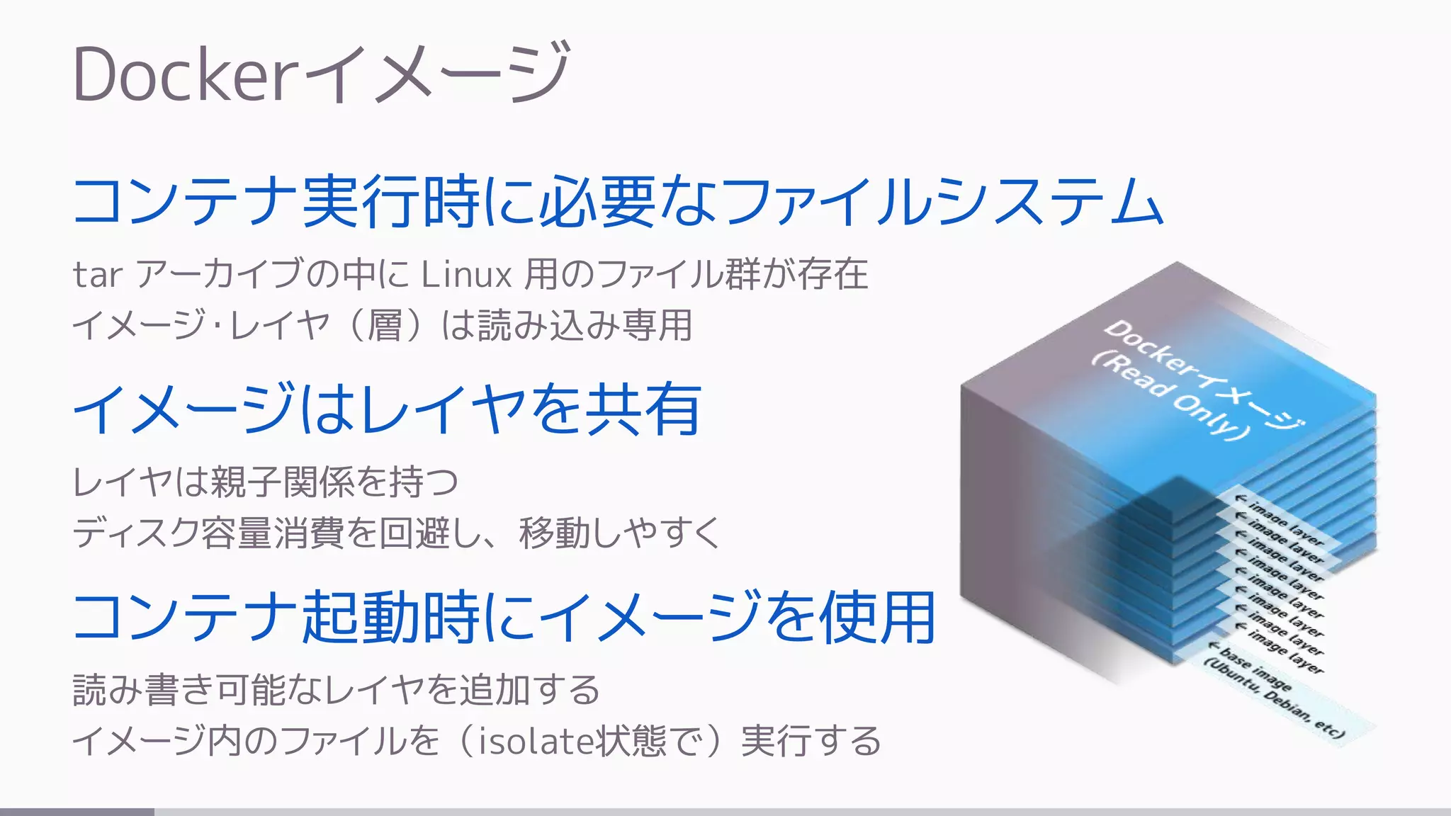 Dockerイメージ
コンテナ実行時に必要なファイルシステム
tar アーカイブの中に Linux 用のファイル群が存在
イメージ・レイヤ（層）は読み込み専用
イメージはレイヤを共有
レイヤは親子関係を持つ
ディスク容量消費を回避し、移動しやすく
コンテナ起動時にイメージを使用
読み書き可能なレイヤを追加する
イメージ内のファイルを（isolate状態で）実行する
 