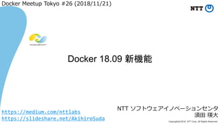 Copyright©2018 NTT Corp. All Rights Reserved.
NTT ソフトウェアイノベーションセンタ
須田 瑛大
Docker 18.09 新機能
Docker Meetup Tokyo #26 (2018/11/21)
https://medium.com/nttlabs
https://slideshare.net/AkihiroSuda
 