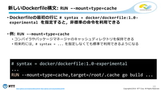 10
Copyright©2018 NTT Corp. All Rights Reserved.
• Dockerfileの最初の行に # syntax = docker/dockerfile:1.0-
experimental を指定すると，非標準の命令を利用できる
• 例: RUN –-mount=type=cache
• コンパイラやパッケージマネージャのキャッシュディレクトリを保持できる
• 将来的には，# syntax = ... を指定しなくても標準で利用できるようになる
新しいDockerfile構文: RUN –-mount=type=cache
# syntax = docker/dockerfile:1.0-experimental
...
RUN --mount=type=cache,target=/root/.cache go build ...
https://github.com/moby/buildkit/pull/442 https://github.com/moby/buildkit/pull/455
 
