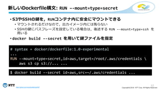12
Copyright©2018 NTT Corp. All Rights Reserved.
• S3やSSHの鍵を，RUNコンテナ内に安全にマウントできる
• マウントされるだけなので，出力イメージ内には残らない
• SSHの鍵にパスフレーズを設定している場合は，後述する RUN –-mount=type=ssh を
用いる
• docker build –-secret を用いて鍵ファイルを指定
新しいDockerfile構文: RUN –-mount=type=secret
# syntax = docker/dockerfile:1.0-experimental
...
RUN --mount=type=secret,id=aws,target=/root/.aws/credentials 
aws s3 cp s3://... ...
$ docker build –-secret id=aws,src=~/.aws/credentials ...
https://github.com/moby/buildkit/pull/567
 