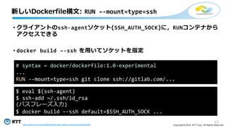 13
Copyright©2018 NTT Corp. All Rights Reserved.
• クライアントのssh-agentソケット(SSH_AUTH_SOCK)に，RUNコンテナから
アクセスできる
• docker build –-ssh を用いてソケットを指定
新しいDockerfile構文: RUN –-mount=type=ssh
# syntax = docker/dockerfile:1.0-experimental
...
RUN --mount=type=ssh git clone ssh://gitlab.com/...
$ eval $(ssh-agent)
$ ssh-add ~/.ssh/id_rsa
(パスフレーズ入力)
$ docker build –-ssh default=$SSH_AUTH_SOCK ...
https://github.com/moby/buildkit/pull/608 https://github.com/moby/buildkit/pull/655
 