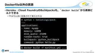 14
Copyright©2018 NTT Corp. All Rights Reserved.
• Heroku・Cloud FoundryのBuildpacksも，`docker build`から直接ビ
ルドできる
• やはりLLBに変換されて実行される
Dockerfile以外の言語
# syntax = tonistiigi/pack
---
applications:
- name: myapp
memory: 128MB
disk_quota: 256MB
random-route: true
buildpack: python_buildpack
command: python hello.py
$ docker build –f manifest.yml ...
https://github.com/tonistiigi/buildkit-pack
 