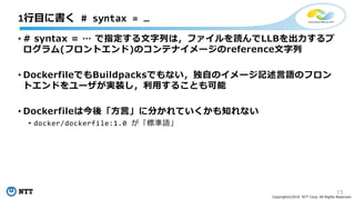 15
Copyright©2018 NTT Corp. All Rights Reserved.
• # syntax = … で指定する文字列は，ファイルを読んでLLBを出力するプ
ログラム(フロントエンド)のコンテナイメージのreference文字列
• DockerfileでもBuildpacksでもない，独自のイメージ記述言語のフロン
トエンドをユーザが実装し，利用することも可能
• Dockerfileは今後「方言」に分かれていくかも知れない
• docker/dockerfile:1.0 が「標準語」
1行目に書く # syntax = …
 