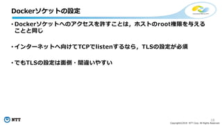 18
Copyright©2018 NTT Corp. All Rights Reserved.
• Dockerソケットへのアクセスを許すことは，ホストのroot権限を与える
ことと同じ
• インターネットへ向けてTCPでlistenするなら，TLSの設定が必須
• でもTLSの設定は面倒・間違いやすい
Dockerソケットの設定
 