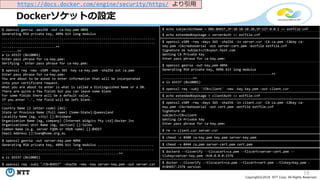 19
Copyright©2018 NTT Corp. All Rights Reserved.
Dockerソケットの設定
https://docs.docker.com/engine/security/https/ より引用
$ openssl genrsa -aes256 -out ca-key.pem 4096
Generating RSA private key, 4096 bit long modulus
................................................................................
................................................................................
............................++
........++
e is 65537 (0x10001)
Enter pass phrase for ca-key.pem:
Verifying - Enter pass phrase for ca-key.pem:
$ openssl req -new -x509 -days 365 -key ca-key.pem -sha256 out ca.pem
Enter pass phrase for ca-key.pem:
You are about to be asked to enter information that will be incorporated
into your certificate request.
What you are about to enter is what is called a Distinguished Name or a DN.
There are quite a few fields but you can leave some blank
For some fields there will be a default value,
If you enter '.', the field will be left blank.
-----
Country Name (2 letter code) [AU]:
State or Province Name (full name) [Some-State]:Queensland
Locality Name (eg, city) []:Brisbane
Organization Name (eg, company) [Internet Widgits Pty Ltd]:Docker Inc
Organizational Unit Name (eg, section) []:Sales
Common Name (e.g. server FQDN or YOUR name) []:$HOST
Email Address []:Sven@home.org.au
$ openssl genrsa -out server-key.pem 4096
Generating RSA private key, 4096 bit long modulus .............................
........................................++ ....................................
.............................................................++
e is 65537 (0x10001)
$ openssl req -subj "/CN=$HOST" -sha256 -new -key server-key.pem -out server.csr
$ echo subjectAltName = DNS:$HOST,IP:10.10.10.20,IP:127.0.0.1 >> extfile.cnf
$ echo extendedKeyUsage = serverAuth >> extfile.cnf
$ openssl x509 -req -days 365 -sha256 -in server.csr -CA ca.pem -CAkey ca-
key.pem -CAcreateserial -out server-cert.pem -extfile extfile.cnf
Signature ok subject=/CN=your.host.com
Getting CA Private Key
Enter pass phrase for ca-key.pem:
$ openssl genrsa -out key.pem 4096
Generating RSA private key, 4096 bit long modulus
.........................................................++
................++
e is 65537 (0x10001)
$ openssl req -subj '/CN=client' -new -key key.pem -out client.csr
$ echo extendedKeyUsage = clientAuth >> extfile.cnf
$ openssl x509 -req -days 365 -sha256 -in client.csr -CA ca.pem -CAkey ca-
key.pem -CAcreateserial -out cert.pem -extfile extfile.cnf
Signature ok
subject=/CN=client
Getting CA Private Key
Enter pass phrase for ca-key.pem:
$ rm -v client.csr server.csr
$ chmod -v 0400 ca-key.pem key.pem server-key.pem
$ chmod -v 0444 ca.pem server-cert.pem cert.pem
$ dockerd --tlsverify --tlscacert=ca.pem --tlscert=server-cert.pem --
tlskey=server-key.pem -H=0.0.0.0:2376
$ docker --tlsverify --tlscacert=ca.pem --tlscert=cert.pem --tlskey=key.pem -
H=$HOST:2376 version
 
