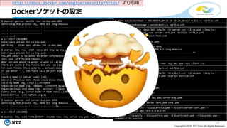 20
Copyright©2018 NTT Corp. All Rights Reserved.
Dockerソケットの設定
https://docs.docker.com/engine/security/https/ より引用
$ openssl genrsa -aes256 -out ca-key.pem 4096
Generating RSA private key, 4096 bit long modulus
................................................................................
................................................................................
............................++
........++
e is 65537 (0x10001)
Enter pass phrase for ca-key.pem:
Verifying - Enter pass phrase for ca-key.pem:
$ openssl req -new -x509 -days 365 -key ca-key.pem -sha256 out ca.pem
Enter pass phrase for ca-key.pem:
You are about to be asked to enter information that will be incorporated
into your certificate request.
What you are about to enter is what is called a Distinguished Name or a DN.
There are quite a few fields but you can leave some blank
For some fields there will be a default value,
If you enter '.', the field will be left blank.
-----
Country Name (2 letter code) [AU]:
State or Province Name (full name) [Some-State]:Queensland
Locality Name (eg, city) []:Brisbane
Organization Name (eg, company) [Internet Widgits Pty Ltd]:Docker Inc
Organizational Unit Name (eg, section) []:Sales
Common Name (e.g. server FQDN or YOUR name) []:$HOST
Email Address []:Sven@home.org.au
$ openssl genrsa -out server-key.pem 4096
Generating RSA private key, 4096 bit long modulus .............................
........................................++ ....................................
.............................................................++
e is 65537 (0x10001)
$ openssl req -subj "/CN=$HOST" -sha256 -new -key server-key.pem -out server.csr
$ echo subjectAltName = DNS:$HOST,IP:10.10.10.20,IP:127.0.0.1 >> extfile.cnf
$ echo extendedKeyUsage = serverAuth >> extfile.cnf
$ openssl x509 -req -days 365 -sha256 -in server.csr -CA ca.pem -CAkey ca-
key.pem -CAcreateserial -out server-cert.pem -extfile extfile.cnf
Signature ok subject=/CN=your.host.com
Getting CA Private Key
Enter pass phrase for ca-key.pem:
$ openssl genrsa -out key.pem 4096
Generating RSA private key, 4096 bit long modulus
.........................................................++
................++
e is 65537 (0x10001)
$ openssl req -subj '/CN=client' -new -key key.pem -out client.csr
$ echo extendedKeyUsage = clientAuth >> extfile.cnf
$ openssl x509 -req -days 365 -sha256 -in client.csr -CA ca.pem -CAkey ca-
key.pem -CAcreateserial -out cert.pem -extfile extfile.cnf
Signature ok
subject=/CN=client
Getting CA Private Key
Enter pass phrase for ca-key.pem:
$ rm -v client.csr server.csr
$ chmod -v 0400 ca-key.pem key.pem server-key.pem
$ chmod -v 0444 ca.pem server-cert.pem cert.pem
$ dockerd --tlsverify --tlscacert=ca.pem --tlscert=server-cert.pem --
tlskey=server-key.pem -H=0.0.0.0:2376
$ docker --tlsverify --tlscacert=ca.pem --tlscert=cert.pem --tlskey=key.pem -
H=$HOST:2376 version
 