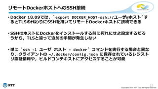 22
Copyright©2018 NTT Corp. All Rights Reserved.
• Docker 18.09では，`export DOCKER_HOST=ssh://ユーザ@ホスト`す
るとTLSの代わりにSSHを用いてリモートDockerホストに接続できる
• SSHはホストにDockerをインストールする前に何れにせよ設定するだろ
うから，TLSと違って追加の手間が発生しない
• 単に `ssh -l ユーザ ホスト – docker` コマンドを実行する場合と異な
り，クライアントの ~/.docker/config.json に保存されているレジスト
リ認証情報や，ビルドコンテキストにアクセスすることが可能
リモートDockerホストへのSSH接続
 
