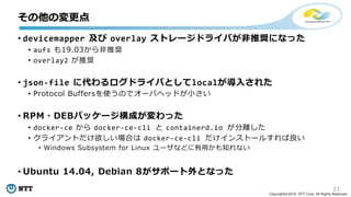 23
Copyright©2018 NTT Corp. All Rights Reserved.
• devicemapper 及び overlay ストレージドライバが非推奨になった
• aufs も19.03から非推奨
• overlay2 が推奨
• json-file に代わるログドライバとしてlocalが導入された
• Protocol Buffersを使うのでオーバヘッドが小さい
• RPM・DEBパッケージ構成が変わった
• docker-ce から docker-ce-cli と containerd.io が分離した
• クライアントだけ欲しい場合は docker-ce-cli だけインストールすれば良い
• Windows Subsystem for Linux ユーザなどに有用かも知れない
• Ubuntu 14.04, Debian 8がサポート外となった
その他の変更点
 