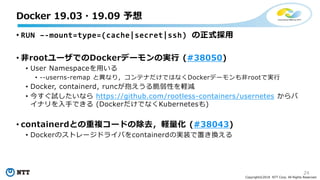 24
Copyright©2018 NTT Corp. All Rights Reserved.
• RUN –-mount=type=(cache|secret|ssh) の正式採用
• 非rootユーザでのDockerデーモンの実行 (#38050)
• User Namespaceを用いる
• --userns-remap と異なり，コンテナだけではなくDockerデーモンも非rootで実行
• Docker, containerd, runcが抱えうる脆弱性を軽減
• 今すぐ試したいなら https://github.com/rootless-containers/usernetes からバ
イナリを入手できる (DockerだけでなくKubernetesも)
• containerdとの重複コードの除去，軽量化 (#38043)
• Dockerのストレージドライバをcontainerdの実装で置き換える
Docker 19.03・19.09 予想
 