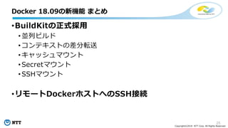 25
Copyright©2018 NTT Corp. All Rights Reserved.
•BuildKitの正式採用
• 並列ビルド
• コンテキストの差分転送
• キャッシュマウント
• Secretマウント
• SSHマウント
•リモートDockerホストへのSSH接続
Docker 18.09の新機能 まとめ
 