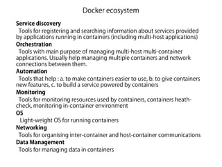 Docker ecosystem
Service discovery
Tools for registering and searching information about services provided
by applications running in containers (including multi-host applications)
Orchestration
Tools with main purpose of managing multi-host multi-container
applications. Usually help managing multiple containers and network
connections between them.
Automation
Tools that help : a. to make containers easier to use, b. to give containers
new features, c. to build a service powered by containers
Monitoring
Tools for monitoring resources used by containers, containers heath-
check, monitoring in-container environment
OS
Light-weight OS for running containers
Networking
Tools for organising inter-container and host-container communications
Data Management
Tools for managing data in containers
 