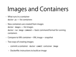 Images and Containers
• What runs in a container  
docker ps ̶ list containers
• New containers are created from images 
docker images ̶ list images 
docker run image command ̶ basic command format for running
containers
• Compare to VM: container VM, image snapshot
• Two ways of creating images:
• commit a container: docker commit container image
• Dockerﬁle: instructions to build an image
 