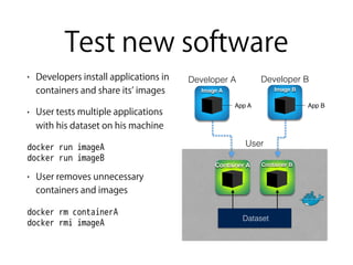 Test new software
• Developers install applications in
containers and share its images
• User tests multiple applications
with his dataset on his machine
docker run imageA 
docker run imageB
• User removes unnecessary
containers and images
docker rm containerA 
docker rmi imageA
Developer B
Image B
App B
Developer A
App A
Image A
User
Dataset
Container A Container B
 