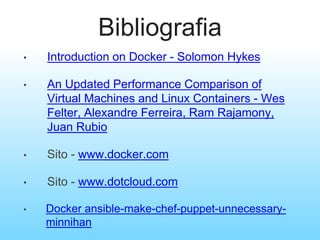Bibliografia
• Introduction on Docker - Solomon Hykes
• An Updated Performance Comparison of
Virtual Machines and Linux Containers - Wes
Felter, Alexandre Ferreira, Ram Rajamony,
Juan Rubio
• Sito - www.docker.com
• Sito - www.dotcloud.com
• Docker ansible-make-chef-puppet-unnecessary-
minnihan
 