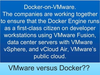 VMware versus Docker??
Docker-on-VMware.
The companies are working together
to ensure that the Docker Engine runs
as a first-class citizen on developer
workstations using VMware Fusion,
data center servers with VMware
vSphere, and vCloud Air, VMware’s
public cloud.
 