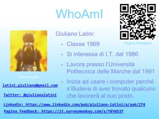 WhoAmI
Giuliano Latini:
• Classe 1969
• Si interessa di I.T. dal 1986
• Lavora presso l’Università
Politecnica delle Marche dal 1991
• Inizia ad usare i computer perché
s’illudeva di aver trovato qualcuno
che lavorerà al suo posto.
Internet Avatar
latini.giuliano@gmail.com
Twitter: @giulianolatini
Linkedin: https://www.linkedin.com/pub/giuliano-latini/a/aa6/274
Pagina Feedback: https://it.surveymonkey.com/s/Y8YW537
Pagina Feedback
 