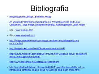 Bibliografia
• Introduction on Docker - Solomon Hykes
• An Updated Performance Comparison of Virtual Machines and Linux
Containers - Wes Felter, Alexandre Ferreira, Ram Rajamony, Juan Rubio
• Sito - www.docker.com
• Sito - www.dotcloud.com
• http://blogs.vmware.com/cto/vmware-containers-containers-without-
compromise/
• http://blog.docker.com/2014/08/docker-vmware-1-1-3/
• http://azure.microsoft.com/blog/2014/10/15/new-windows-server-containers-
and-azure-support-for-docker/
• http://www.slideshare.net/jpetazzo/presentations
• http://googlecloudplatform.blogspot.it/2014/11/google-cloud-platform-live-
introducing-container-engine-cloud-networking-and-much-more.html
 
