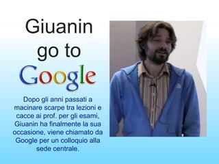 Giuanin
go to
Dopo gli anni passati a
macinare scarpe tra lezioni e
cacce ai prof. per gli esami,
Giuanin ha finalmente la sua
occasione, viene chiamato da
Google per un colloquio alla
sede centrale.
 