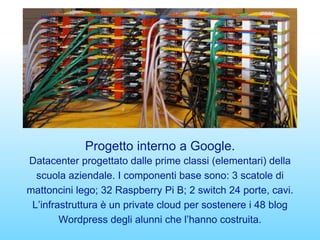Progetto interno a Google.
Datacenter progettato dalle prime classi (elementari) della
scuola aziendale. I componenti base sono: 3 scatole di
mattoncini lego; 32 Raspberry Pi B; 2 switch 24 porte, cavi.
L’infrastruttura è un private cloud per sostenere i 48 blog
Wordpress degli alunni che l’hanno costruita.
 