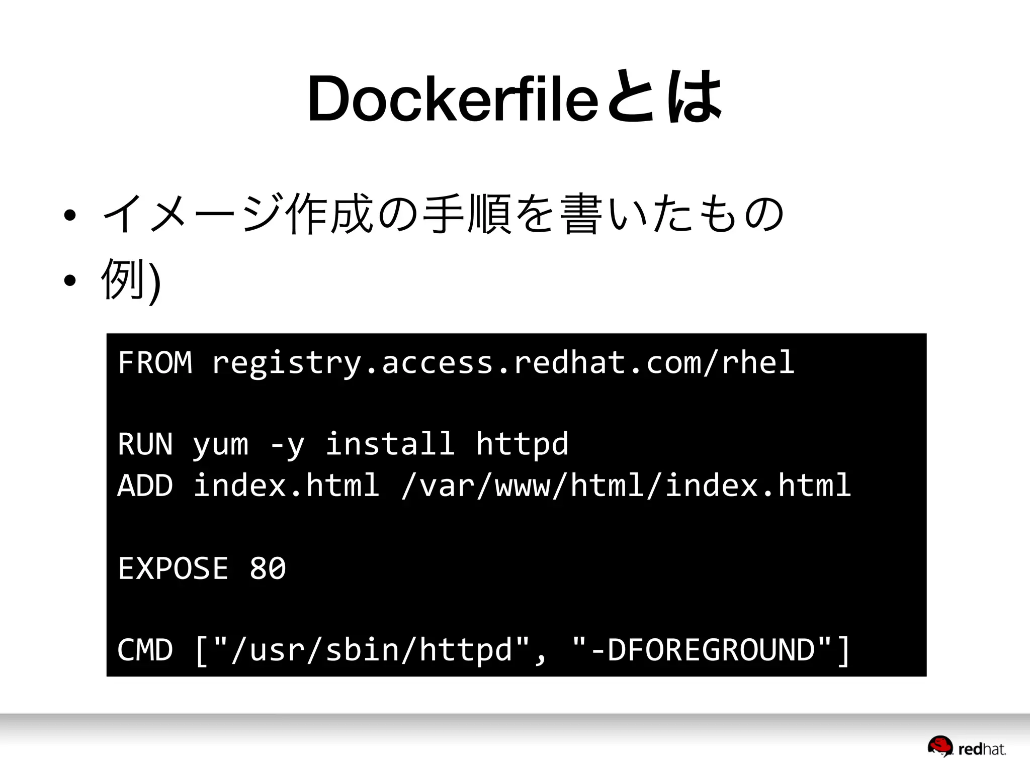 Dockerﬁleとは
•  イメージ作成の手順を書いたもの
•  例)
FROM	
  registry.access.redhat.com/rhel	
  
	
  
RUN	
  yum	
  -­‐y	
  install	
  httpd	
  
ADD	
  index.html	
  /var/www/html/index.html	
  
	
  
EXPOSE	
  80	
  
	
  
CMD	
  ["/usr/sbin/httpd",	
  "-­‐DFOREGROUND"]	
  
 