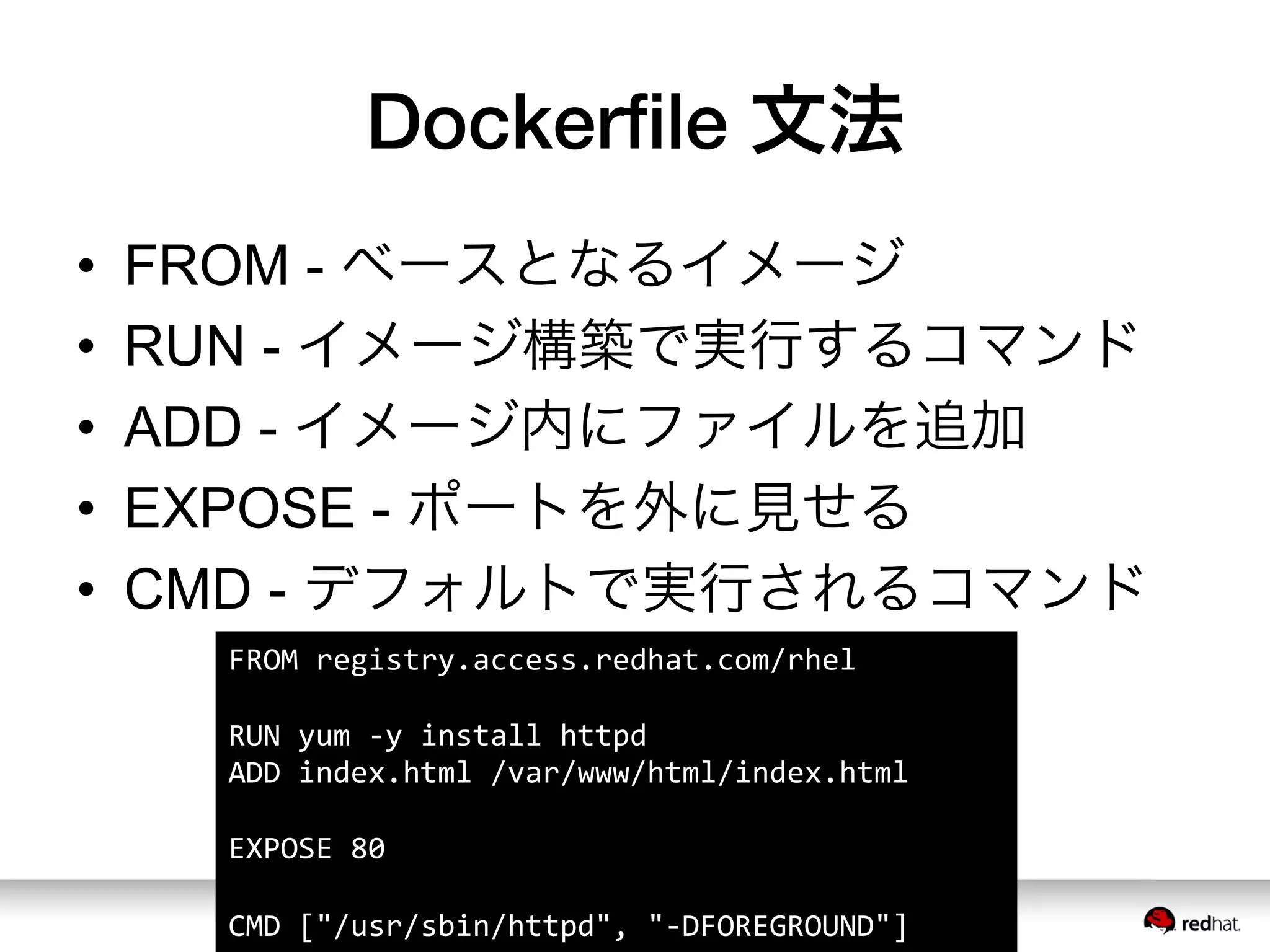 Dockerﬁle 文法
•  FROM - ベースとなるイメージ
•  RUN - イメージ構築で実行するコマンド
•  ADD - イメージ内にファイルを追加
•  EXPOSE - ポートを外に見せる
•  CMD - デフォルトで実行されるコマンド
FROM	
  registry.access.redhat.com/rhel	
  
	
  
RUN	
  yum	
  -­‐y	
  install	
  httpd	
  
ADD	
  index.html	
  /var/www/html/index.html	
  
	
  
EXPOSE	
  80	
  
	
  
CMD	
  ["/usr/sbin/httpd",	
  "-­‐DFOREGROUND"]	
  
 