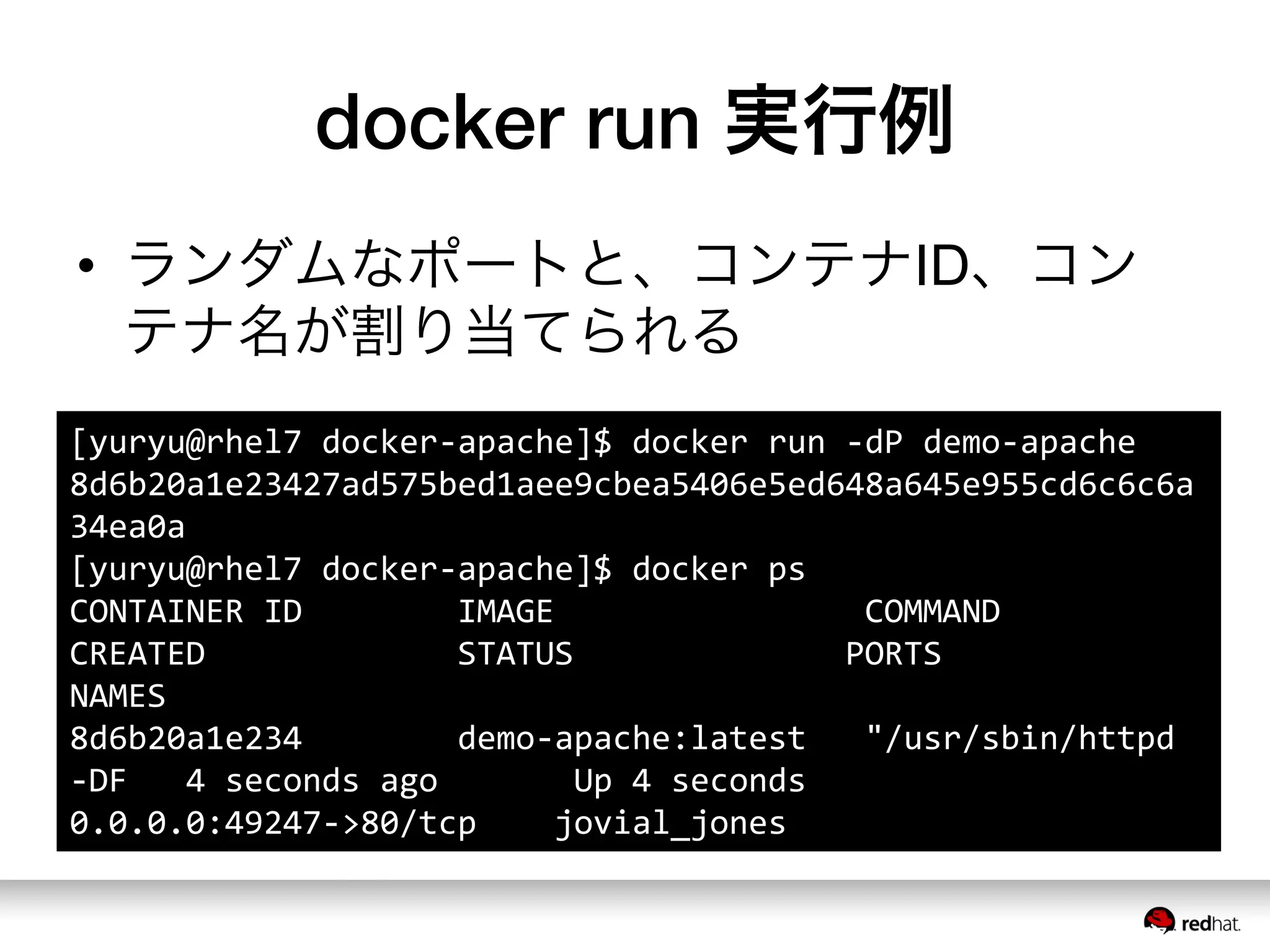 docker run 実行例
•  ランダムなポートと、コンテナID、コン
テナ名が割り当てられる
[yuryu@rhel7	
  docker-­‐apache]$	
  docker	
  run	
  -­‐dP	
  demo-­‐apache	
  
8d6b20a1e23427ad575bed1aee9cbea5406e5ed648a645e955cd6c6c6a
34ea0a	
  
[yuryu@rhel7	
  docker-­‐apache]$	
  docker	
  ps	
  
CONTAINER	
  ID	
  	
  	
  	
  	
  	
  	
  	
  IMAGE	
  	
  	
  	
  	
  	
  	
  	
  	
  	
  	
  	
  	
  	
  	
  	
  COMMAND	
  	
  	
  	
  	
  	
  	
  	
  	
  	
  	
  	
  	
  	
  
CREATED	
  	
  	
  	
  	
  	
  	
  	
  	
  	
  	
  	
  	
  STATUS	
  	
  	
  	
  	
  	
  	
  	
  	
  	
  	
  	
  	
  	
  PORTS	
  	
  	
  	
  	
  	
  	
  	
  	
  	
  	
  	
  	
  	
  	
  	
  	
  
NAMES	
  
8d6b20a1e234	
  	
  	
  	
  	
  	
  	
  	
  demo-­‐apache:latest	
  	
  	
  "/usr/sbin/httpd	
  
-­‐DF	
  	
  	
  4	
  seconds	
  ago	
  	
  	
  	
  	
  	
  	
  Up	
  4	
  seconds	
  	
  	
  	
  	
  	
  	
  	
  
0.0.0.0:49247-­‐>80/tcp	
  	
  	
  	
  jovial_jones	
  	
  	
  	
  	
  	
  	
  	
  	
  
 