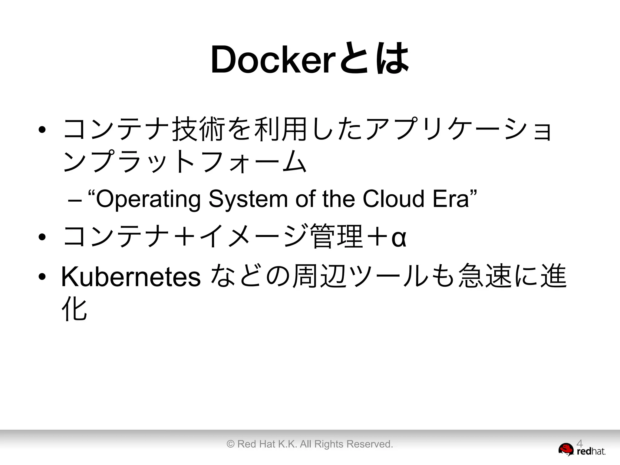 Dockerとは
•  コンテナ技術を利用したアプリケーショ
ンプラットフォーム
– “Operating System of the Cloud Era”
•  コンテナ＋イメージ管理＋α
•  Kubernetes などの周辺ツールも急速に進
化
© Red Hat K.K. All Rights Reserved. 4
 