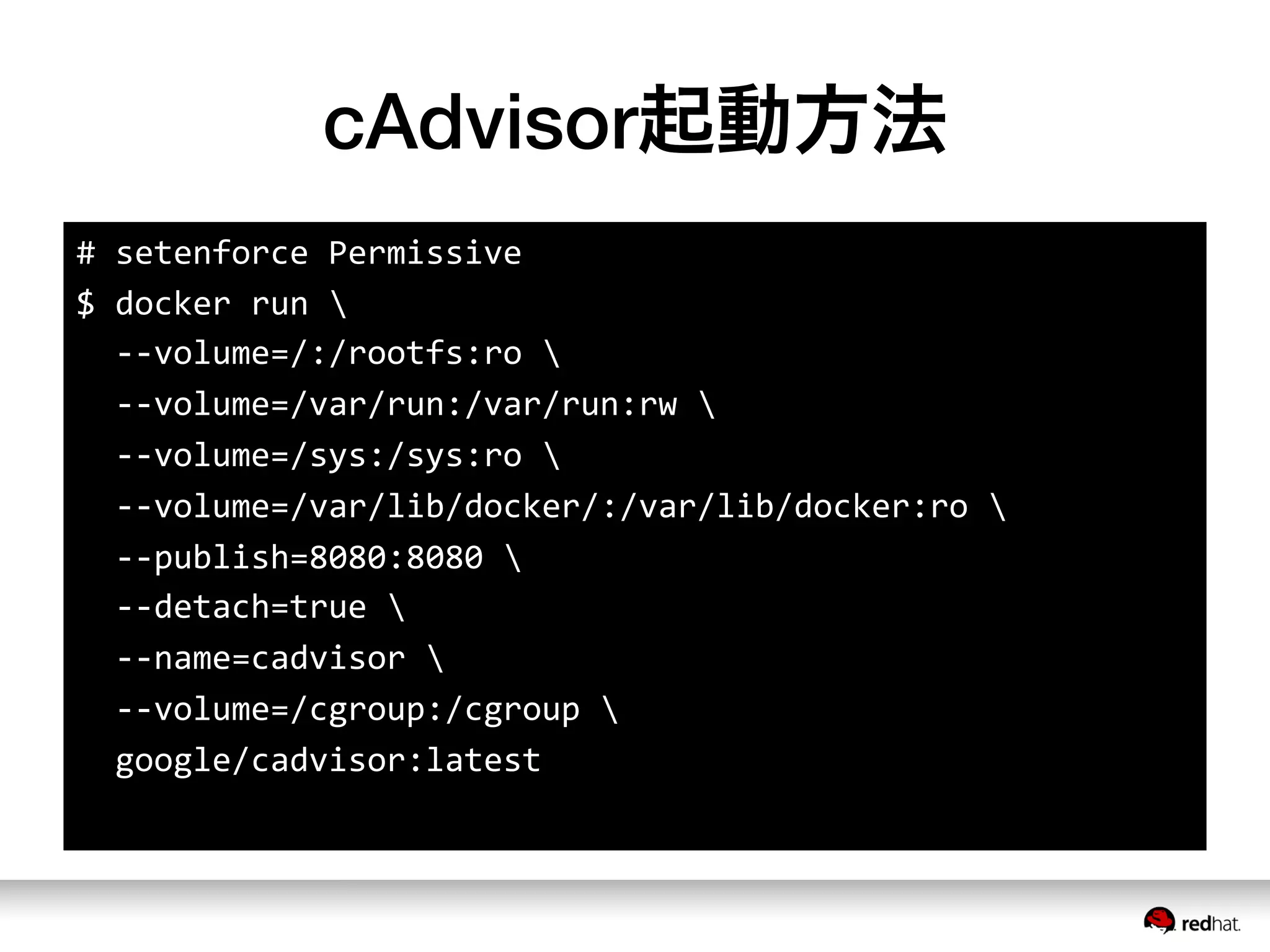 cAdvisor起動方法
#	
  setenforce	
  Permissive	
  
$	
  docker	
  run	
  	
  
	
  	
  -­‐-­‐volume=/:/rootfs:ro	
  	
  
	
  	
  -­‐-­‐volume=/var/run:/var/run:rw	
  	
  
	
  	
  -­‐-­‐volume=/sys:/sys:ro	
  	
  
	
  	
  -­‐-­‐volume=/var/lib/docker/:/var/lib/docker:ro	
  	
  
	
  	
  -­‐-­‐publish=8080:8080	
  	
  
	
  	
  -­‐-­‐detach=true	
  	
  
	
  	
  -­‐-­‐name=cadvisor	
  	
  
	
  	
  -­‐-­‐volume=/cgroup:/cgroup	
  	
  
	
  	
  google/cadvisor:latest
 