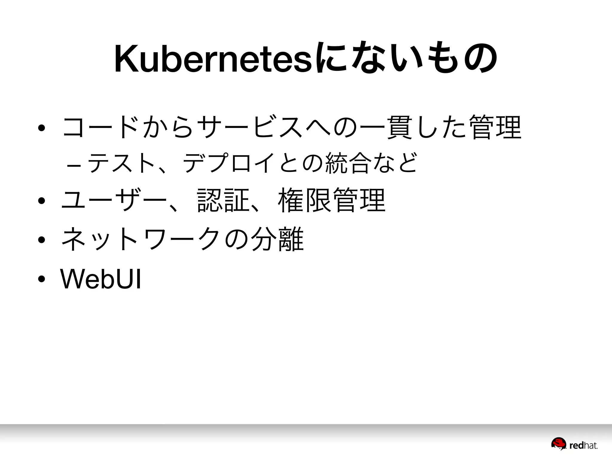 Kubernetesにないもの
•  コードからサービスへの一貫した管理
– テスト、デプロイとの統合など
•  ユーザー、認証、権限管理
•  ネットワークの分離
•  WebUI
 
