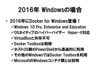 2016年 Windowsの場合
• 2016年にDocker for Windows登場！
Windows 10 Pro, Enterprise and Education
OSネイティブのハイパーバイザー Hyper-V対応
VirtualBoxと共存不可
Docker Toolboxは削除
ホストOS側のPowerShellから透過的に利用
その他のWindowsではDocker Toolboxを利用
MicrosoftのWindowsコンテナ類とは別物
 