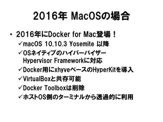 2016年 MacOSの場合
• 2016年にDocker for Mac登場！
macOS 10.10.3 Yosemite 以降
OSネイティブのハイパーバイザー
Hypervisor Frameworkに対応
Docker用にxhyveベースのHyperKitを導入
VirtualBoxと共存可能
Docker Toolboxは削除
ホストOS側のターミナルから透過的に利用
 