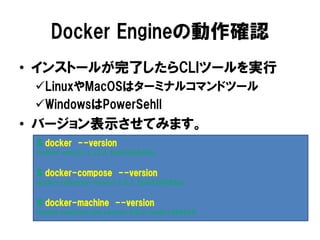 Docker Engineの動作確認
• インストールが完了したらCLIツールを実行
LinuxやMacOSはターミナルコマンドツール
WindowsはPowerSehll
• バージョン表示させてみます。
$ docker --version
Docker version 1.12.3, build 6b644ec
$ docker-compose --version
docker-compose version 1.8.1, build 004ddae
$ docker-machine --version
docker-machine.exe version 0.8.2, build e18a919
 